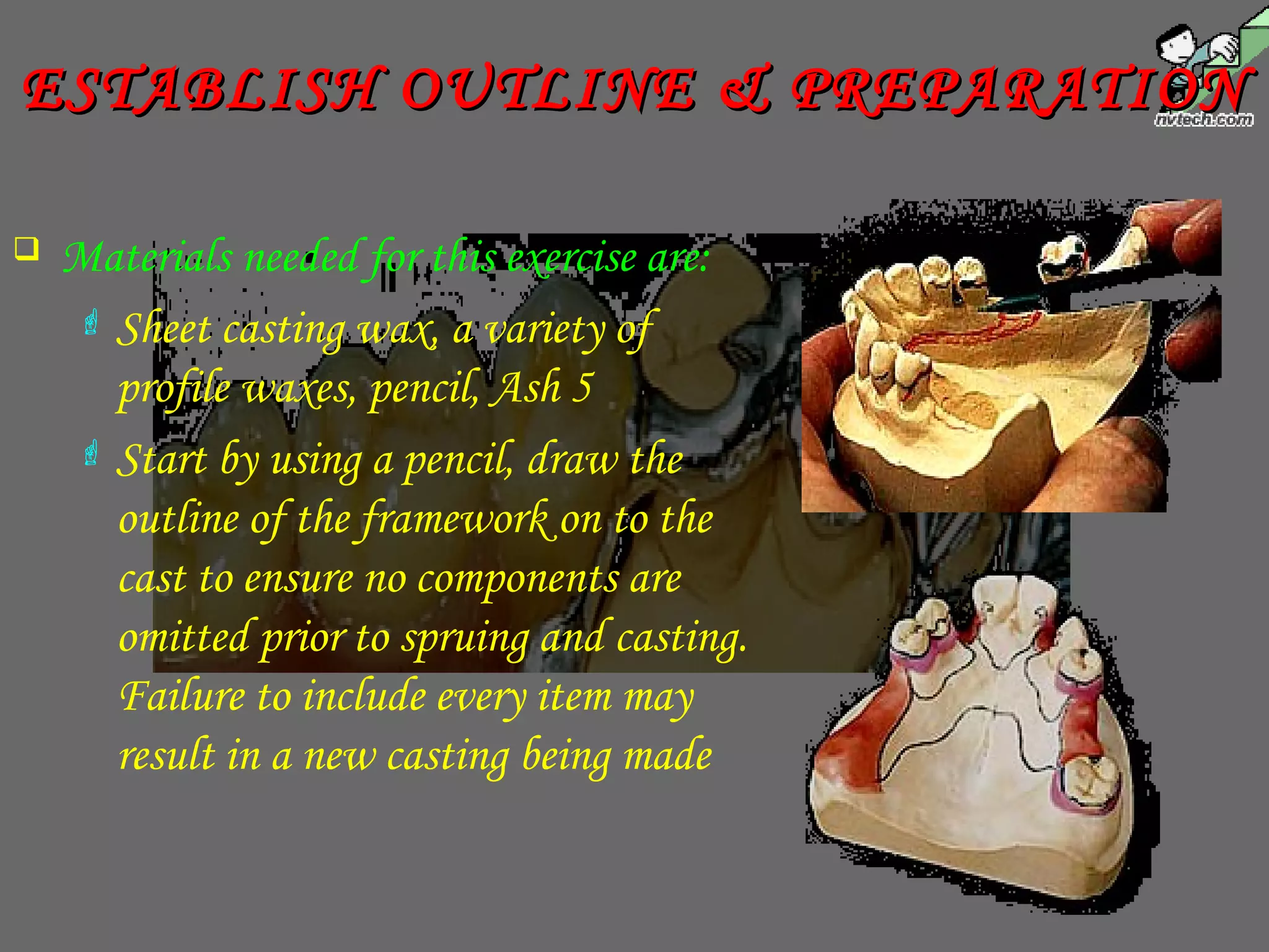  Materials needed for this exercise are:
 Sheet casting wax, a variety of
profile waxes, pencil, Ash 5
 Start by using a pencil, draw the
outline of the framework on to the
cast to ensure no components are
omitted prior to spruing and casting.
Failure to include every item may
result in a new casting being made
ESTABLISH OUTLINE & PREPARATIONESTABLISH OUTLINE & PREPARATION
 