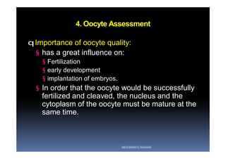 4. Oocyte Assessment
qImportance of oocyte quality:
§ has a great influence on:
§ Fertilization
§ early development
§ implantation of embryos.
§ In order that the oocyte would be successfully
fertilized and cleaved, the nucleus and the
cytoplasm of the oocyte must be mature at the
same time.
ABOUBAKR ELNASHAR
 