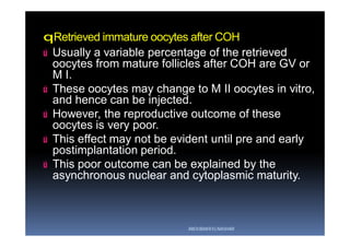 qRetrieved immature oocytes after COH
ú Usually a variable percentage of the retrieved
oocytes from mature follicles after COH are GV or
M I.
ú These oocytes may change to M II oocytes in vitro,
and hence can be injected.
ú However, the reproductive outcome of these
oocytes is very poor.
ú This effect may not be evident until pre and early
postimplantation period.
ú This poor outcome can be explained by the
asynchronous nuclear and cytoplasmic maturity.
ABOUBAKR ELNASHAR
 