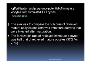 qFertilization and pregnancy potential of immature
oocytes from stimulated ICSI cycles.
(Shin et el , 2013)
§ The aim was to compare the outcome of retrieved
mature oocytes and retrieved immature oocytes that
were injected after maturation.
§ The fertilization rate of retrieved immature oocytes
was half that of retrieved mature oocytes (37% Vs
73%).
ABOUBAKR ELNASHAR
 