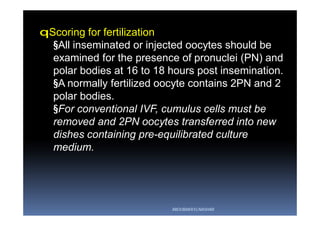 qScoring for fertilization
§All inseminated or injected oocytes should be
examined for the presence of pronuclei (PN) and
polar bodies at 16 to 18 hours post insemination.
§A normally fertilized oocyte contains 2PN and 2
polar bodies.
§For conventional IVF, cumulus cells must be
removed and 2PN oocytes transferred into new
dishes containing pre-equilibrated culture
medium.
ABOUBAKR ELNASHAR
 