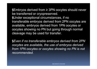 §Embryos derived from ≥ 3PN oocytes should never
be transferred or cryopreserved.
§Under exceptional circumstances, if no
transferable embryos derived from 2PN oocytes are
available, embryos derived from 1PN oocytes or
oocytes showing no PN but going through normal
cleavage may be used for transfer.
§Even if no transferable embryos derived from 2PN
oocytes are available, the use of embryos derived
from 1PN oocytes or oocytes showing no PN is not
recommended.
ABOUBAKR ELNASHAR
 