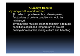 7. Embryo transfer
qEmbryo culture and transfer
§In order to optimise embryo development,
fluctuations of culture conditions should be
minimised.
§Precautions must be taken to maintain adequate
conditions of pH and temperature to protect
embryo homeostasis during culture and handling.
ABOUBAKR ELNASHAR
 