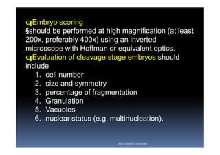 qEmbryo scoring
§should be performed at high magnification (at least
200x, preferably 400x) using an inverted
microscope with Hoffman or equivalent optics.
qEvaluation of cleavage stage embryos should
include
1. cell number
2. size and symmetry
3. percentage of fragmentation
4. Granulation
5. Vacuoles
6. nuclear status (e.g. multinucleation).
ABOUBAKR ELNASHAR
 