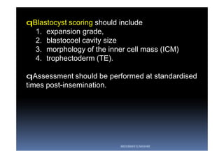 qBlastocyst scoring should include
1. expansion grade,
2. blastocoel cavity size
3. morphology of the inner cell mass (ICM)
4. trophectoderm (TE).
qAssessment should be performed at standardised
times post-insemination.
ABOUBAKR ELNASHAR
 