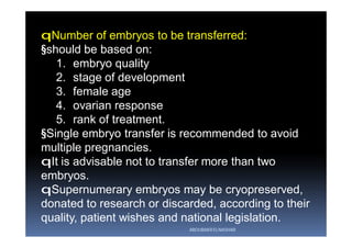 qNumber of embryos to be transferred:
§should be based on:
1. embryo quality
2. stage of development
3. female age
4. ovarian response
5. rank of treatment.
§Single embryo transfer is recommended to avoid
multiple pregnancies.
qIt is advisable not to transfer more than two
embryos.
qSupernumerary embryos may be cryopreserved,
donated to research or discarded, according to their
quality, patient wishes and national legislation.
ABOUBAKR ELNASHAR
 