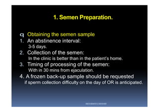 1. Semen Preparation.
q Obtaining the semen sample
1. An abstinence interval:
3-5 days.
2. Collection of the semen:
In the clinic is better than in the patient’s home.
3. Timing of processing of the semen:
With in 30 mins from ejaculation.
4. A frozen back-up sample should be requested
if sperm collection difficulty on the day of OR is anticipated.
ABOUBAKR ELNASHAR
 