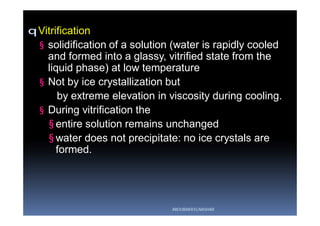 qVitrification
§ solidification of a solution (water is rapidly cooled
and formed into a glassy, vitrified state from the
liquid phase) at low temperature
§ Not by ice crystallization but
by extreme elevation in viscosity during cooling.
§ During vitrification the
§ entire solution remains unchanged
§ water does not precipitate: no ice crystals are
formed.
ABOUBAKR ELNASHAR
 