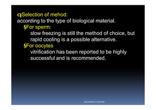 qSelection of mehod:
according to the type of biological material.
§For sperm:
slow freezing is still the method of choice, but
rapid cooling is a possible alternative.
§For oocytes
vitrification has been reported to be highly
successful and is recommended.
ABOUBAKR ELNASHAR
 