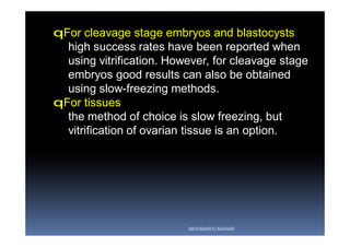 qFor cleavage stage embryos and blastocysts
high success rates have been reported when
using vitrification. However, for cleavage stage
embryos good results can also be obtained
using slow-freezing methods.
qFor tissues
the method of choice is slow freezing, but
vitrification of ovarian tissue is an option.
ABOUBAKR ELNASHAR
 
