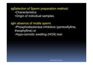 qSelection of Sperm preparation method:
•Characteristics
•Origin of individual samples.
qIn absence of motile sperm.
-Phosphodiesterase inhibitors (pentoxifylline,
theophylline) or
-Hypo-osmotic swelling (HOS) test
ABOUBAKR ELNASHAR
 
