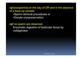 qAzoospermia on the day of OR and in the absence
of a back-up sample:
•Sperm retrieval procedures or
•Oocyte cryopreservation
qIf no sperm are observed.
Enzymatic digestion of testicular tissue by
collagenase
ABOUBAKR ELNASHAR
 
