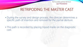 RETRIPODING THE MASTER CAST
• During the survey and design process, the clinician determines a
specific path of insertion and removal for the partial denture.
• This path is recorded by placing tripod marks on the diagnostic
cast.
Removable partial denture
Lap Procedures
 