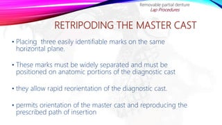 RETRIPODING THE MASTER CAST
• Placing three easily identifiable marks on the same
horizontal plane.
• These marks must be widely separated and must be
positioned on anatomic portions of the diagnostic cast
• they allow rapid reorientation of the diagnostic cast.
• permits orientation of the master cast and reproducing the
prescribed path of insertion
Removable partial denture
Lap Procedures
 