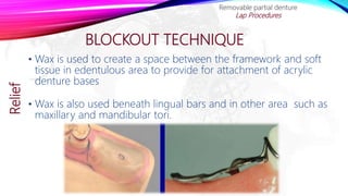BLOCKOUT TECHNIQUE
• Wax is used to create a space between the framework and soft
tissue in edentulous area to provide for attachment of acrylic
denture bases
• Wax is also used beneath lingual bars and in other area such as
maxillary and mandibular tori.
Removable partial denture
Lap ProceduresRelief
 