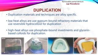 DUPLICATION
• Duplication materials and techniques are alloy specific.
• low heat alloys are use gypsum-bound refractory materials that
use reversible hydrocolloid for duplication .
• high-heat alloys use phosphate-bound investments and glycerin-
based colloids for duplication.
Removable partial denture
Lap Procedures
 