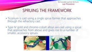 SPRUING THE FRAMEWORK
• Ticonium is cast using a single sprue former that approaches
through the refractory cast.
• Type IV gold and chrome-cobalt alloys are cast using a sprue
that approaches from above and gives rise to a number of
smaller, accessory sprues.
Removable partial denture
Lap Procedures
 