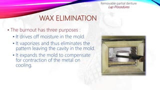 WAX ELIMINATION
• The burnout has three purposes :
• It drives off moisture in the mold.
• It vaporizes and thus eliminates the
pattern leaving the cavity in the mold.
• It expands the mold to compensate
for contraction of the metal on
cooling.
Removable partial denture
Lap Procedures
 