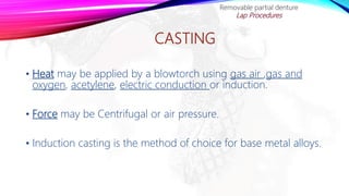 CASTING
• Heat may be applied by a blowtorch using gas air ,gas and
oxygen, acetylene, electric conduction or induction.
• Force may be Centrifugal or air pressure.
• Induction casting is the method of choice for base metal alloys.
Removable partial denture
Lap Procedures
 