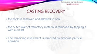 CASTING RECOVERY
Removable partial denture
Lap Procedures
• the mold is removed and allowed to cool
• the outer layer of refractory material is removed by tapping it
with a mallet
• The remaining investment is removed by airborne particle
abrasion
 