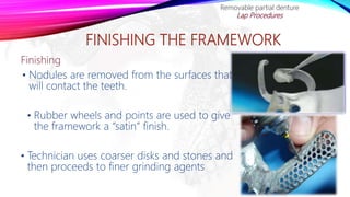 FINISHING THE FRAMEWORK
Finishing
• Nodules are removed from the surfaces that
will contact the teeth.
• Rubber wheels and points are used to give
the framework a “satin” finish.
• Technician uses coarser disks and stones and
then proceeds to finer grinding agents
Removable partial denture
Lap Procedures
 