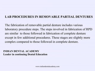 INDIAN DENTAL ACADEMY
Leader in continuing Dental Education
LAB PROCEDURES IN REMOVABLE PARTIAL DENTURES
The fabrication of removable partial denture includes various
laboratory procedure steps. The steps involved in fabrication of RPD
are similar to those followed in fabrication of complete denture
except in few additional procedures. These stages are slightly more
complex compared to those followed in complete denture.
www.indiandentalacademy.com
 