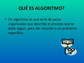 QUÉ ES ALGORITMO? Un algoritmo es una serie de pasos organizados que describe el proceso que se debe seguir, para dar solución a un problema específico.