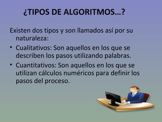 ¿TIPOS DE ALGORITMOS…? Existen dos tipos y son llamados así por su naturaleza: Cualitativos: Son aquellos en los que se describen los pasos utilizando palabras. Cuantitativos: Son aquellos en los que se utilizan cálculos numéricos para definir los pasos del proceso.