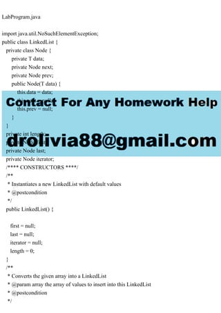 LabProgram.java
import java.util.NoSuchElementException;
public class LinkedList {
private class Node {
private T data;
private Node next;
private Node prev;
public Node(T data) {
this.data = data;
this.next = null;
this.prev = null;
}
}
private int length;
private Node first;
private Node last;
private Node iterator;
/**** CONSTRUCTORS ****/
/**
* Instantiates a new LinkedList with default values
* @postcondition
*/
public LinkedList() {
first = null;
last = null;
iterator = null;
length = 0;
}
/**
* Converts the given array into a LinkedList
* @param array the array of values to insert into this LinkedList
* @postcondition
*/
 