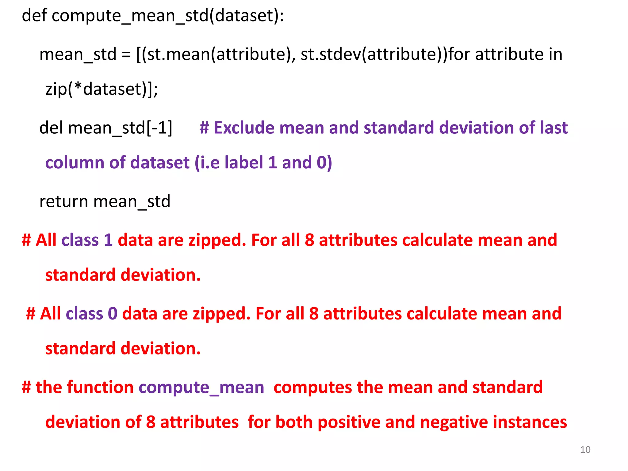 def compute_mean_std(dataset):
mean_std = [(st.mean(attribute), st.stdev(attribute))for attribute in
zip(*dataset)];
del mean_std[-1] # Exclude mean and standard deviation of last
column of dataset (i.e label 1 and 0)
return mean_std
# All class 1 data are zipped. For all 8 attributes calculate mean and
standard deviation.
# All class 0 data are zipped. For all 8 attributes calculate mean and
standard deviation.
# the function compute_mean computes the mean and standard
deviation of 8 attributes for both positive and negative instances
10
 