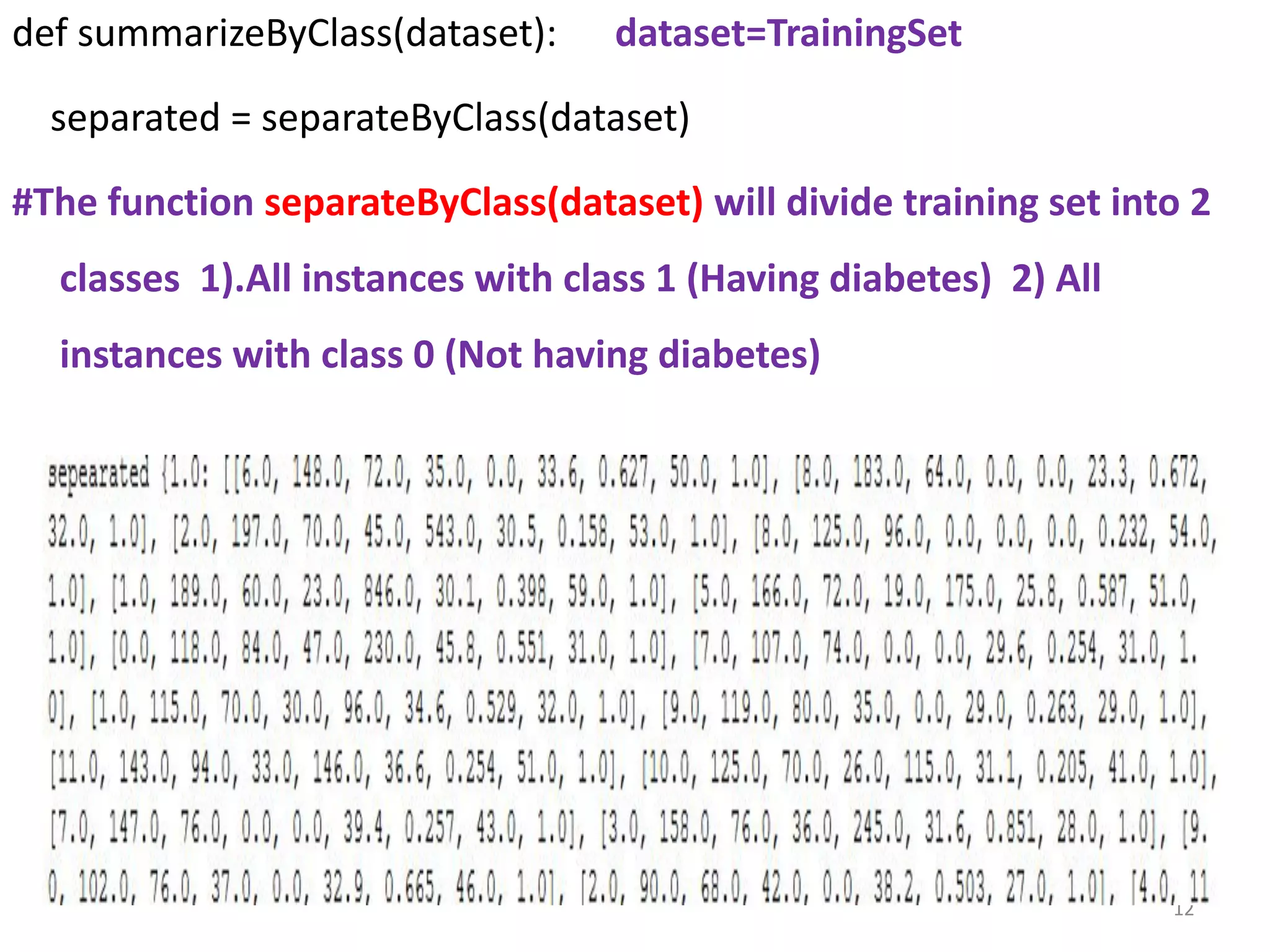 def summarizeByClass(dataset): dataset=TrainingSet
separated = separateByClass(dataset)
#The function separateByClass(dataset) will divide training set into 2
classes 1).All instances with class 1 (Having diabetes) 2) All
instances with class 0 (Not having diabetes)
12
 