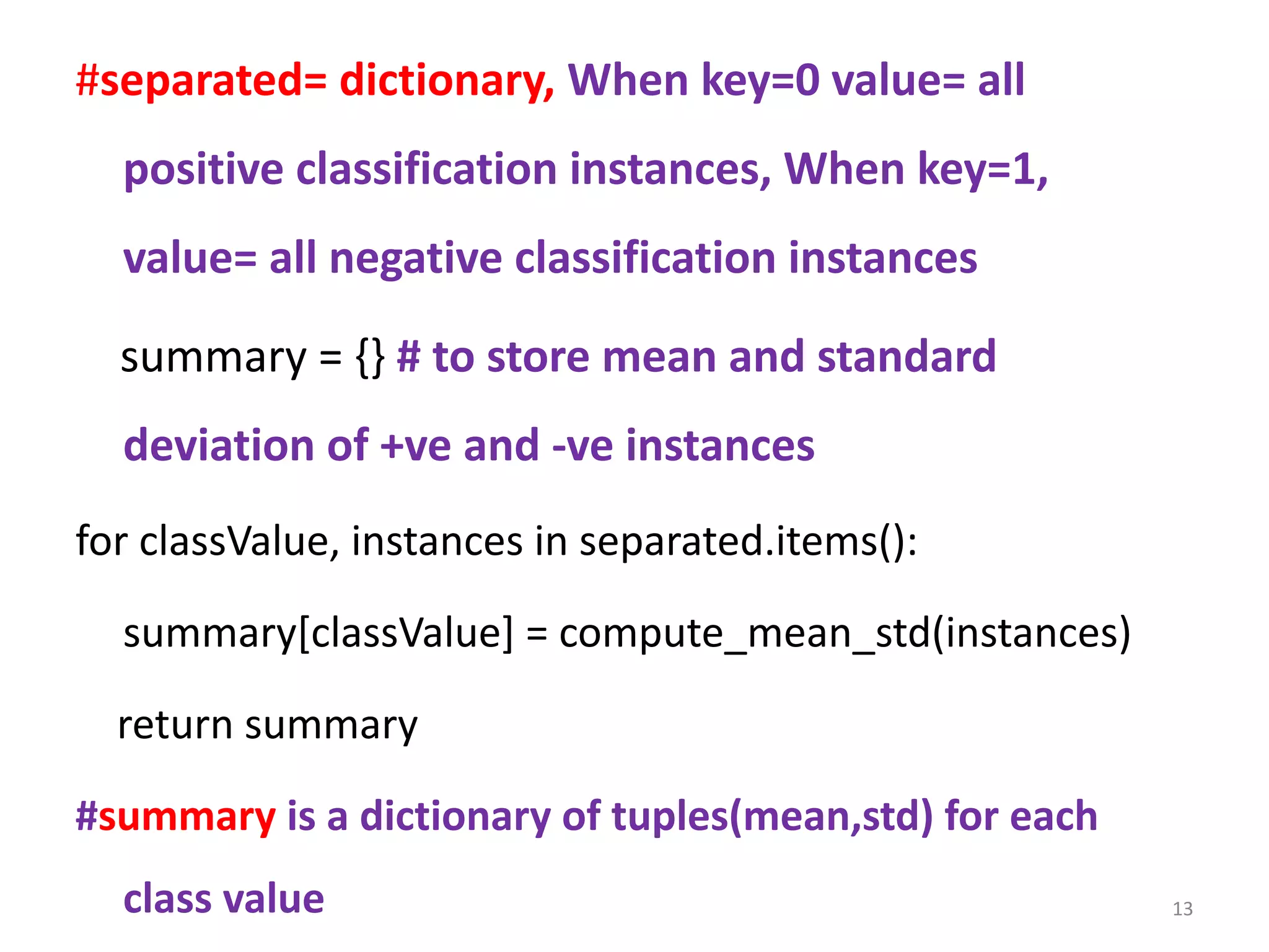 #separated= dictionary, When key=0 value= all
positive classification instances, When key=1,
value= all negative classification instances
summary = {} # to store mean and standard
deviation of +ve and -ve instances
for classValue, instances in separated.items():
summary[classValue] = compute_mean_std(instances)
return summary
#summary is a dictionary of tuples(mean,std) for each
class value 13
 
