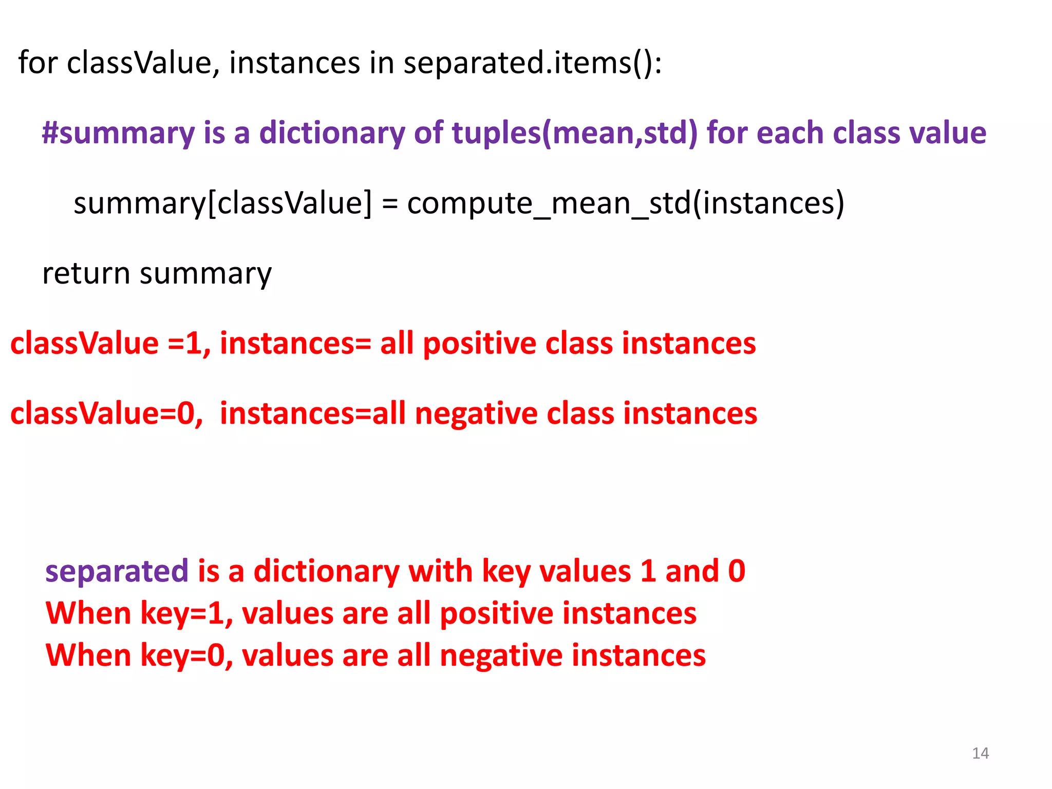 for classValue, instances in separated.items():
#summary is a dictionary of tuples(mean,std) for each class value
summary[classValue] = compute_mean_std(instances)
return summary
classValue =1, instances= all positive class instances
classValue=0, instances=all negative class instances
14
separated is a dictionary with key values 1 and 0
When key=1, values are all positive instances
When key=0, values are all negative instances
 
