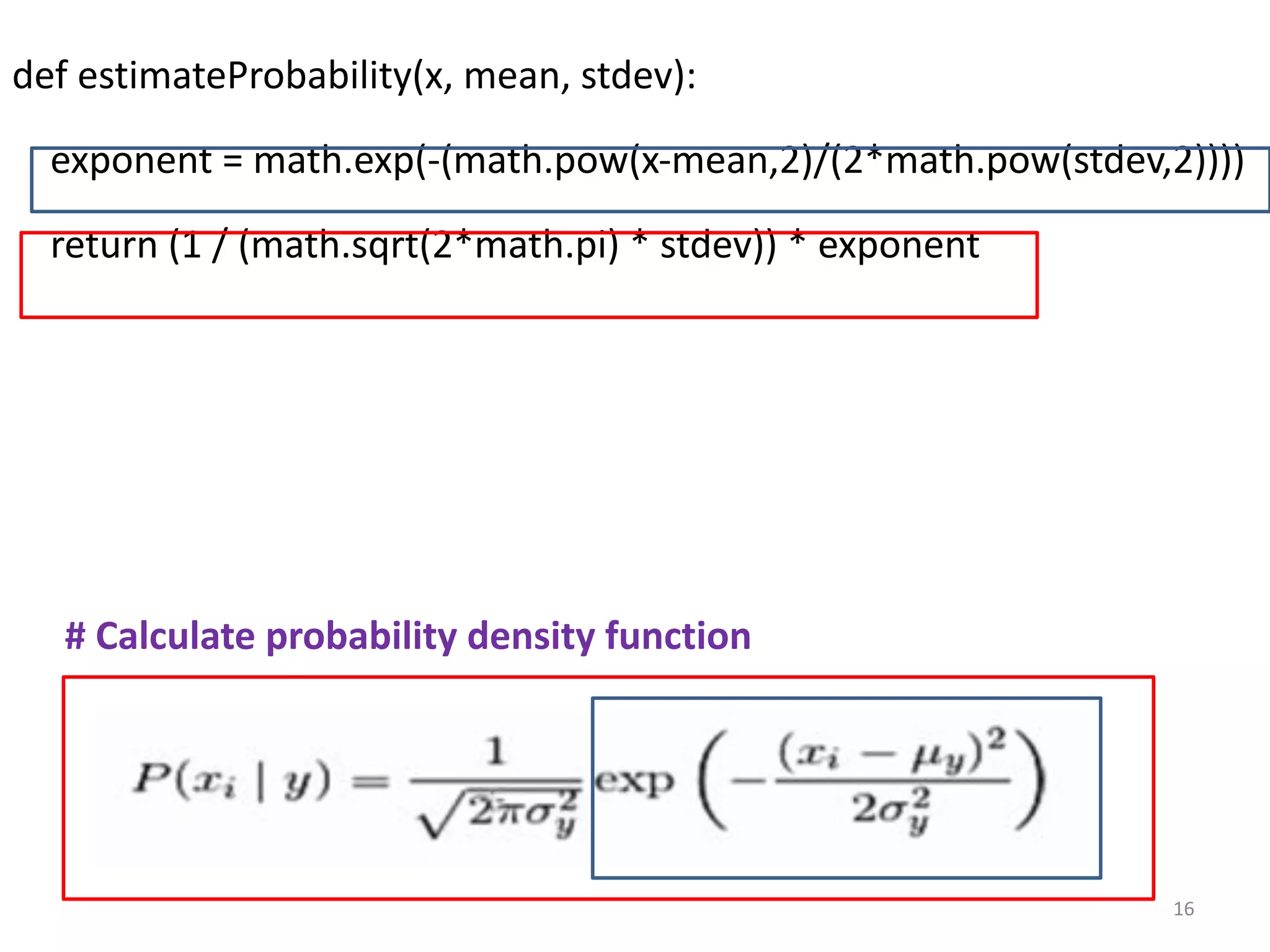def estimateProbability(x, mean, stdev):
exponent = math.exp(-(math.pow(x-mean,2)/(2*math.pow(stdev,2))))
return (1 / (math.sqrt(2*math.pi) * stdev)) * exponent
# Calculate probability density function
16
 