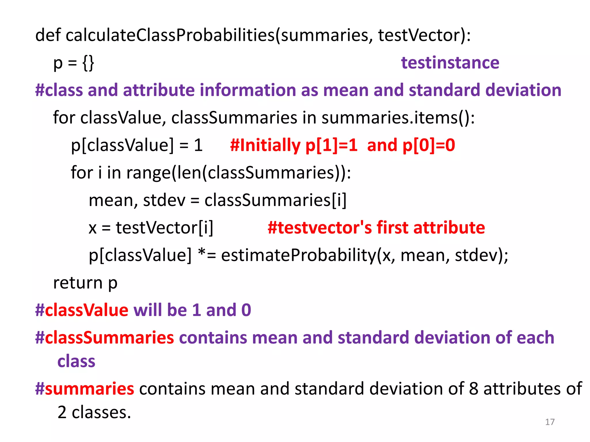 def calculateClassProbabilities(summaries, testVector):
p = {} testinstance
#class and attribute information as mean and standard deviation
for classValue, classSummaries in summaries.items():
p[classValue] = 1 #Initially p[1]=1 and p[0]=0
for i in range(len(classSummaries)):
mean, stdev = classSummaries[i]
x = testVector[i] #testvector's first attribute
p[classValue] *= estimateProbability(x, mean, stdev);
return p
#classValue will be 1 and 0
#classSummaries contains mean and standard deviation of each
class
#summaries contains mean and standard deviation of 8 attributes of
2 classes. 17
 