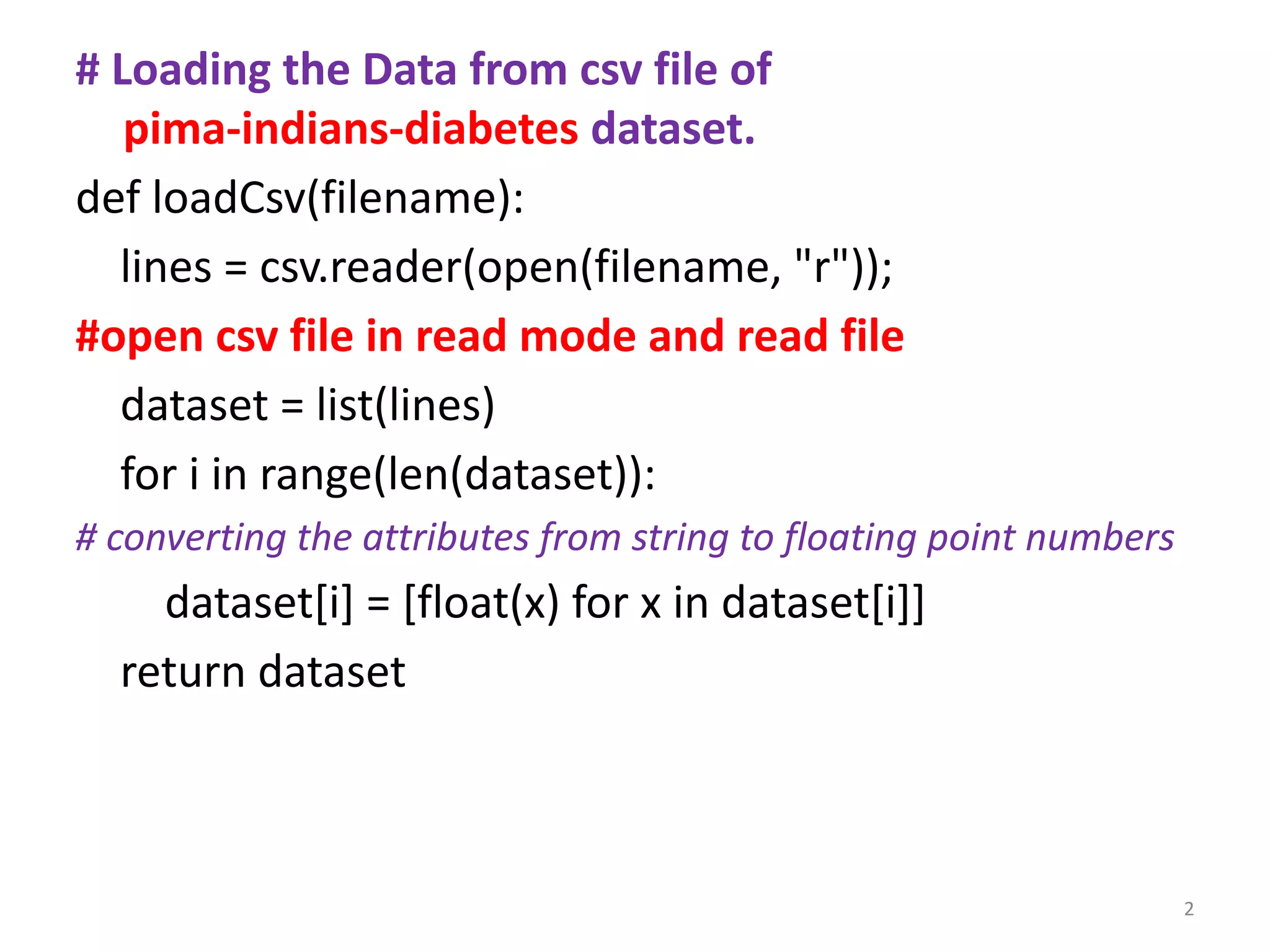 # Loading the Data from csv file of
pima-indians-diabetes dataset.
def loadCsv(filename):
lines = csv.reader(open(filename, "r"));
#open csv file in read mode and read file
dataset = list(lines)
for i in range(len(dataset)):
# converting the attributes from string to floating point numbers
dataset[i] = [float(x) for x in dataset[i]]
return dataset
2
 
