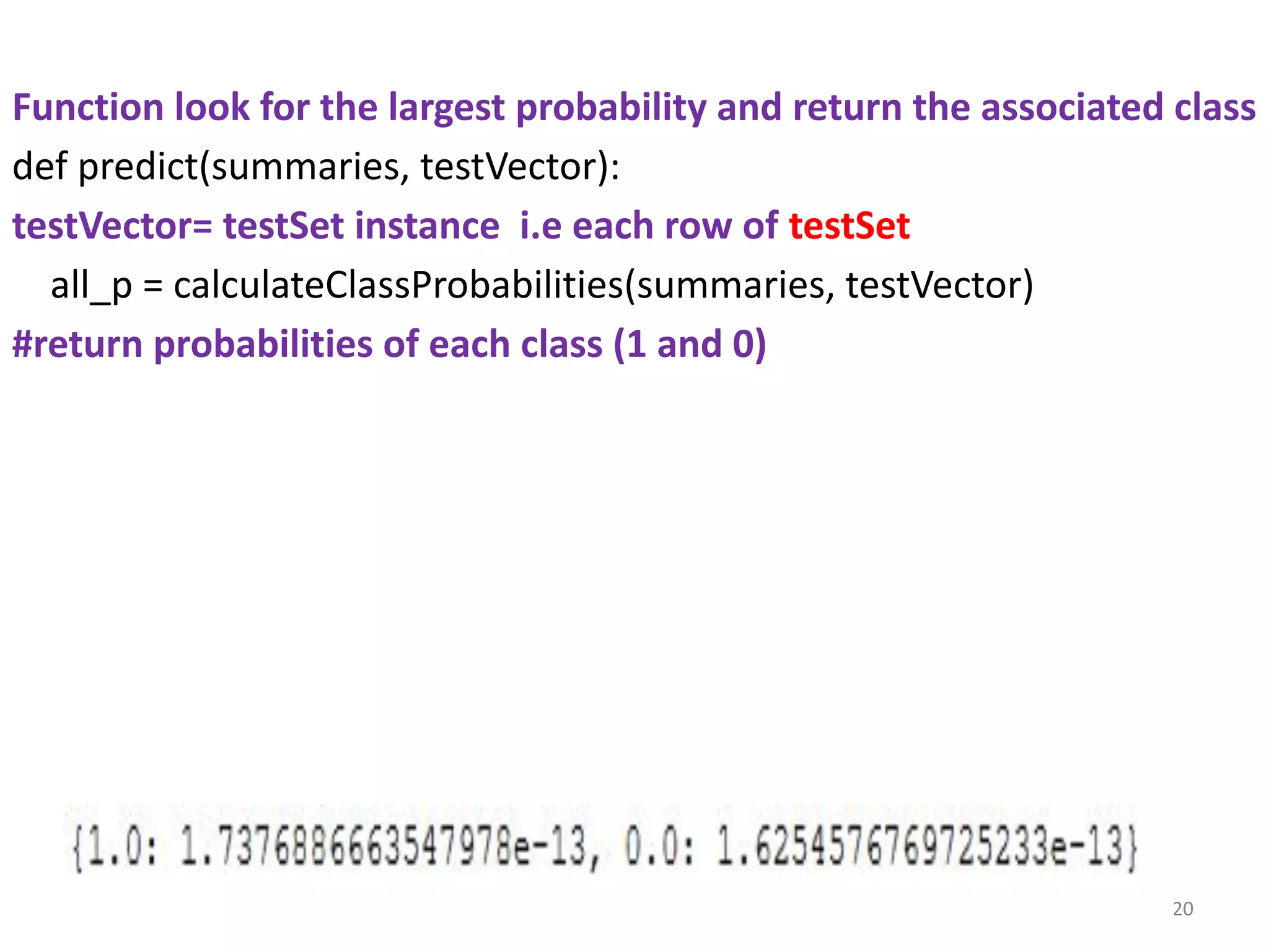 Function look for the largest probability and return the associated class
def predict(summaries, testVector):
testVector= testSet instance i.e each row of testSet
all_p = calculateClassProbabilities(summaries, testVector)
#return probabilities of each class (1 and 0)
20
 
