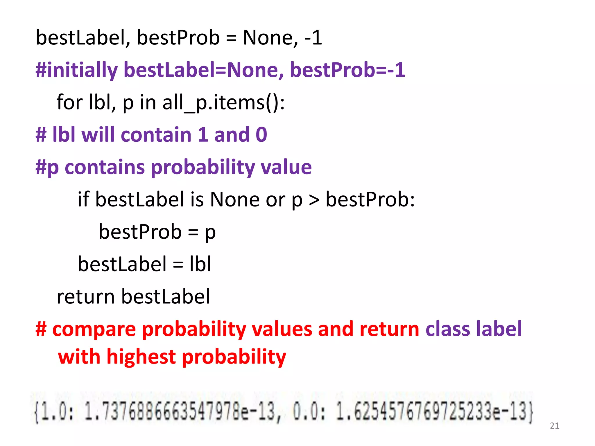 bestLabel, bestProb = None, -1
#initially bestLabel=None, bestProb=-1
for lbl, p in all_p.items():
# lbl will contain 1 and 0
#p contains probability value
if bestLabel is None or p > bestProb:
bestProb = p
bestLabel = lbl
return bestLabel
# compare probability values and return class label
with highest probability
21
 
