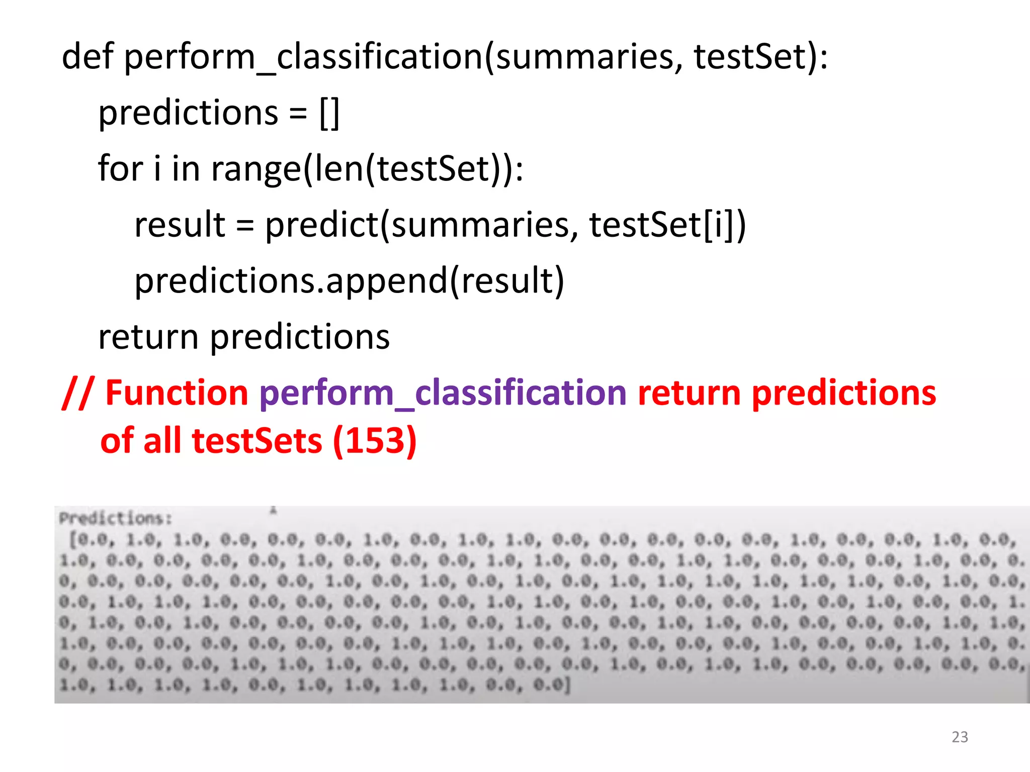 def perform_classification(summaries, testSet):
predictions = []
for i in range(len(testSet)):
result = predict(summaries, testSet[i])
predictions.append(result)
return predictions
// Function perform_classification return predictions
of all testSets (153)
23
 