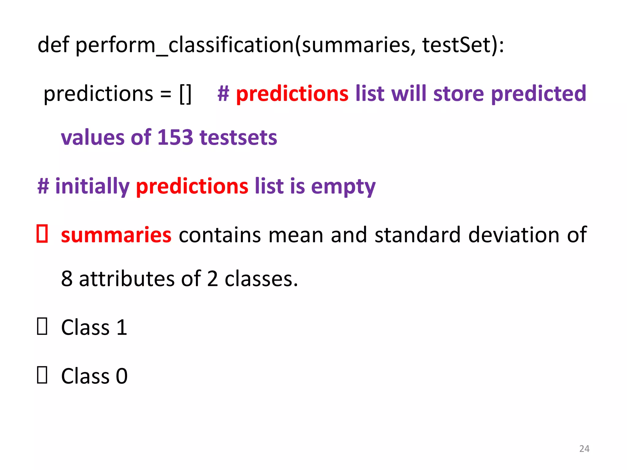 def perform_classification(summaries, testSet):
predictions = [] # predictions list will store predicted
values of 153 testsets
# initially predictions list is empty
summaries contains mean and standard deviation of
8 attributes of 2 classes.
Class 1
Class 0
24
 