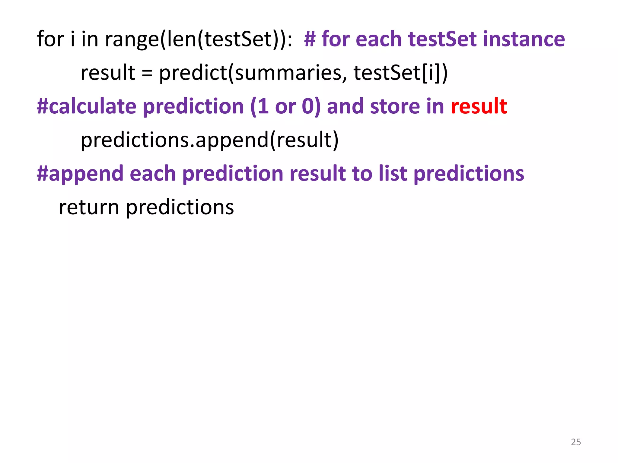 for i in range(len(testSet)): # for each testSet instance
result = predict(summaries, testSet[i])
#calculate prediction (1 or 0) and store in result
predictions.append(result)
#append each prediction result to list predictions
return predictions
25
 