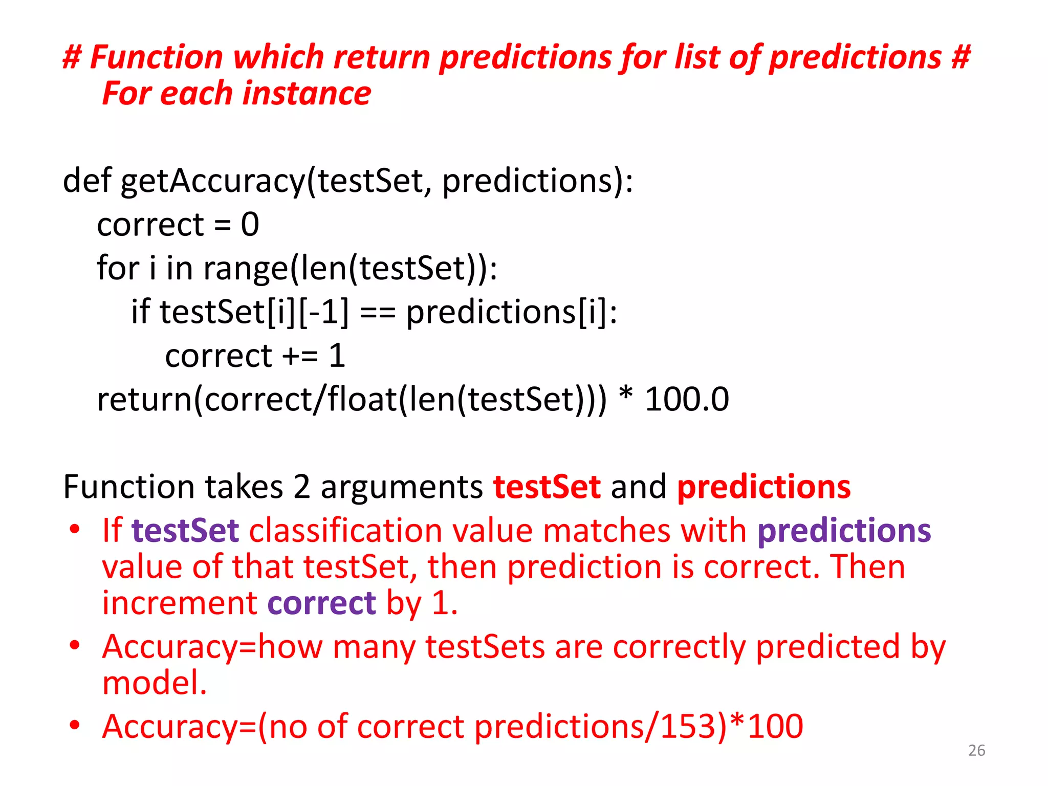 # Function which return predictions for list of predictions #
For each instance
def getAccuracy(testSet, predictions):
correct = 0
for i in range(len(testSet)):
if testSet[i][-1] == predictions[i]:
correct += 1
return(correct/float(len(testSet))) * 100.0
Function takes 2 arguments testSet and predictions
• If testSet classification value matches with predictions
value of that testSet, then prediction is correct. Then
increment correct by 1.
• Accuracy=how many testSets are correctly predicted by
model.
• Accuracy=(no of correct predictions/153)*100 26
 