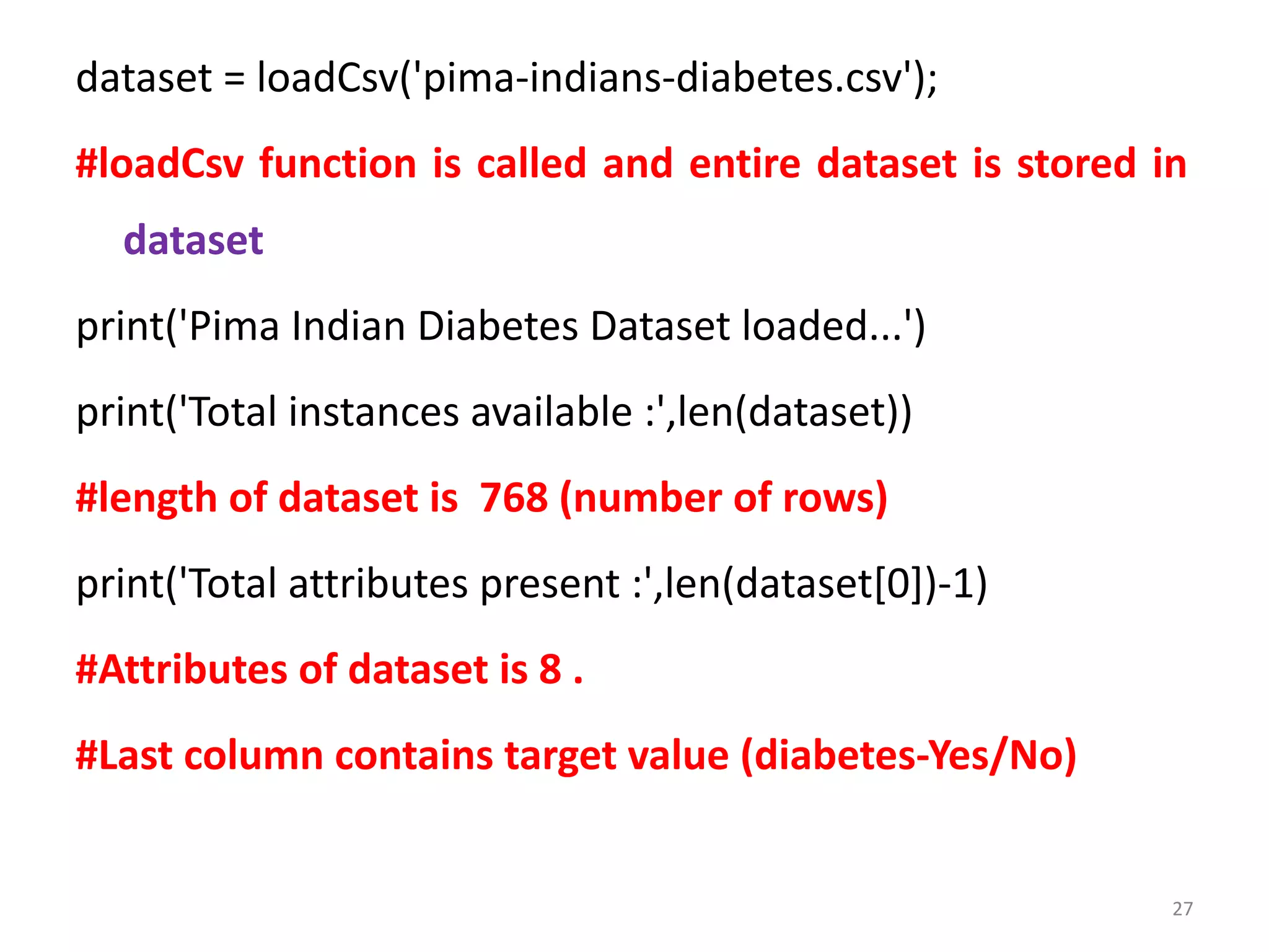 dataset = loadCsv('pima-indians-diabetes.csv');
#loadCsv function is called and entire dataset is stored in
dataset
print('Pima Indian Diabetes Dataset loaded...')
print('Total instances available :',len(dataset))
#length of dataset is 768 (number of rows)
print('Total attributes present :',len(dataset[0])-1)
#Attributes of dataset is 8 .
#Last column contains target value (diabetes-Yes/No)
27
 