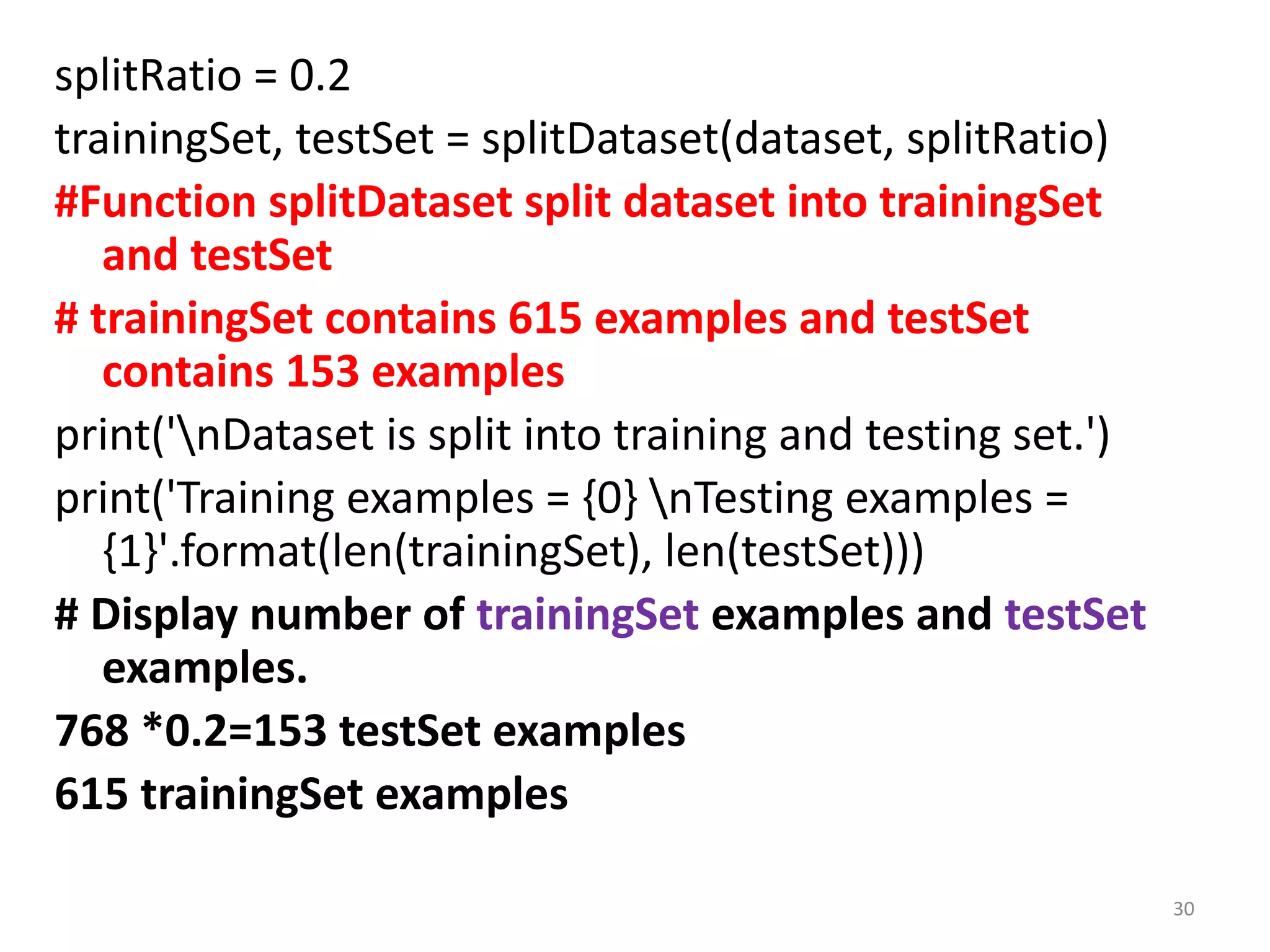splitRatio = 0.2
trainingSet, testSet = splitDataset(dataset, splitRatio)
#Function splitDataset split dataset into trainingSet
and testSet
# trainingSet contains 615 examples and testSet
contains 153 examples
print('nDataset is split into training and testing set.')
print('Training examples = {0} nTesting examples =
{1}'.format(len(trainingSet), len(testSet)))
# Display number of trainingSet examples and testSet
examples.
768 *0.2=153 testSet examples
615 trainingSet examples
30
 