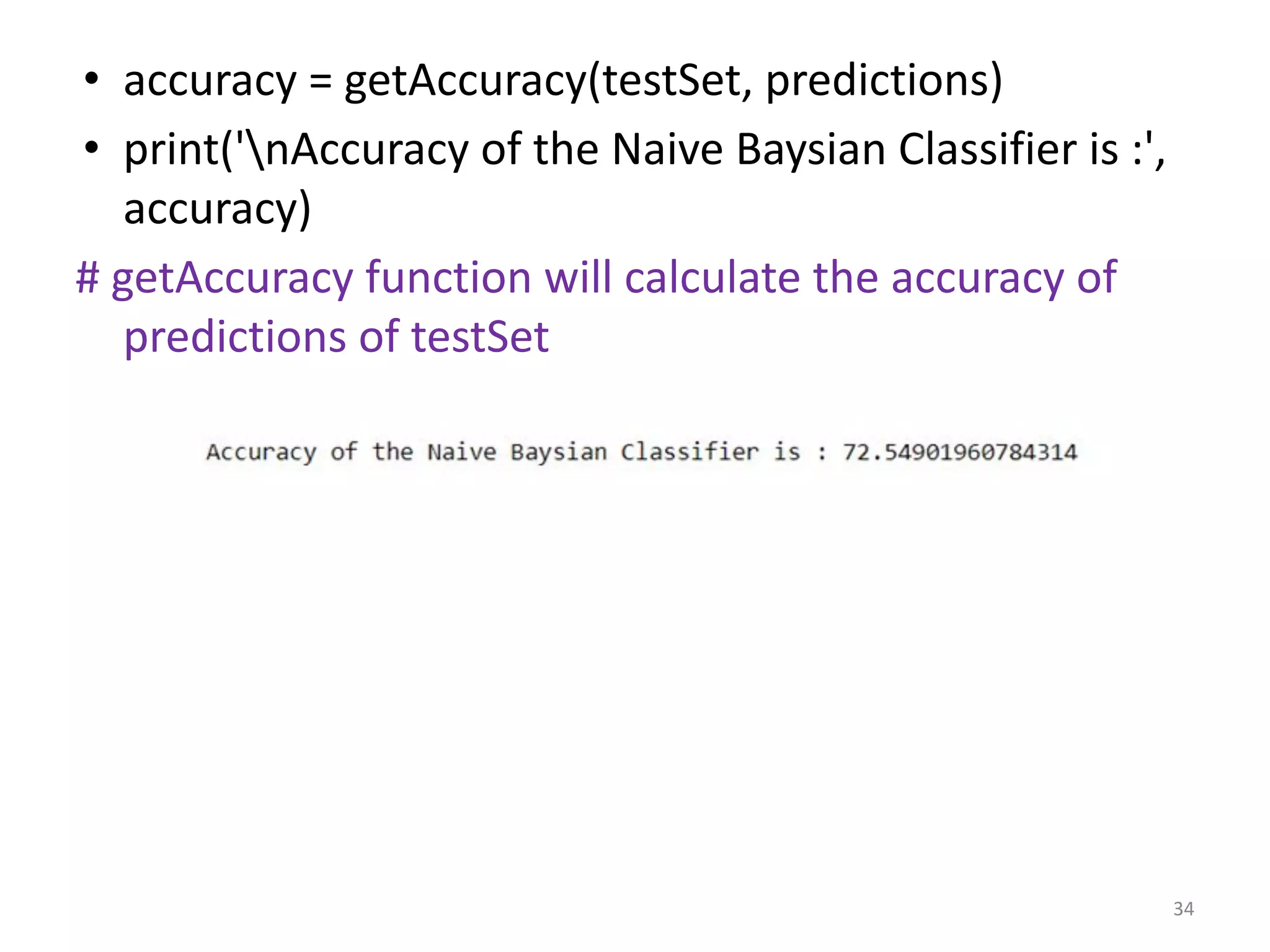 • accuracy = getAccuracy(testSet, predictions)
• print('nAccuracy of the Naive Baysian Classifier is :',
accuracy)
# getAccuracy function will calculate the accuracy of
predictions of testSet
34
 