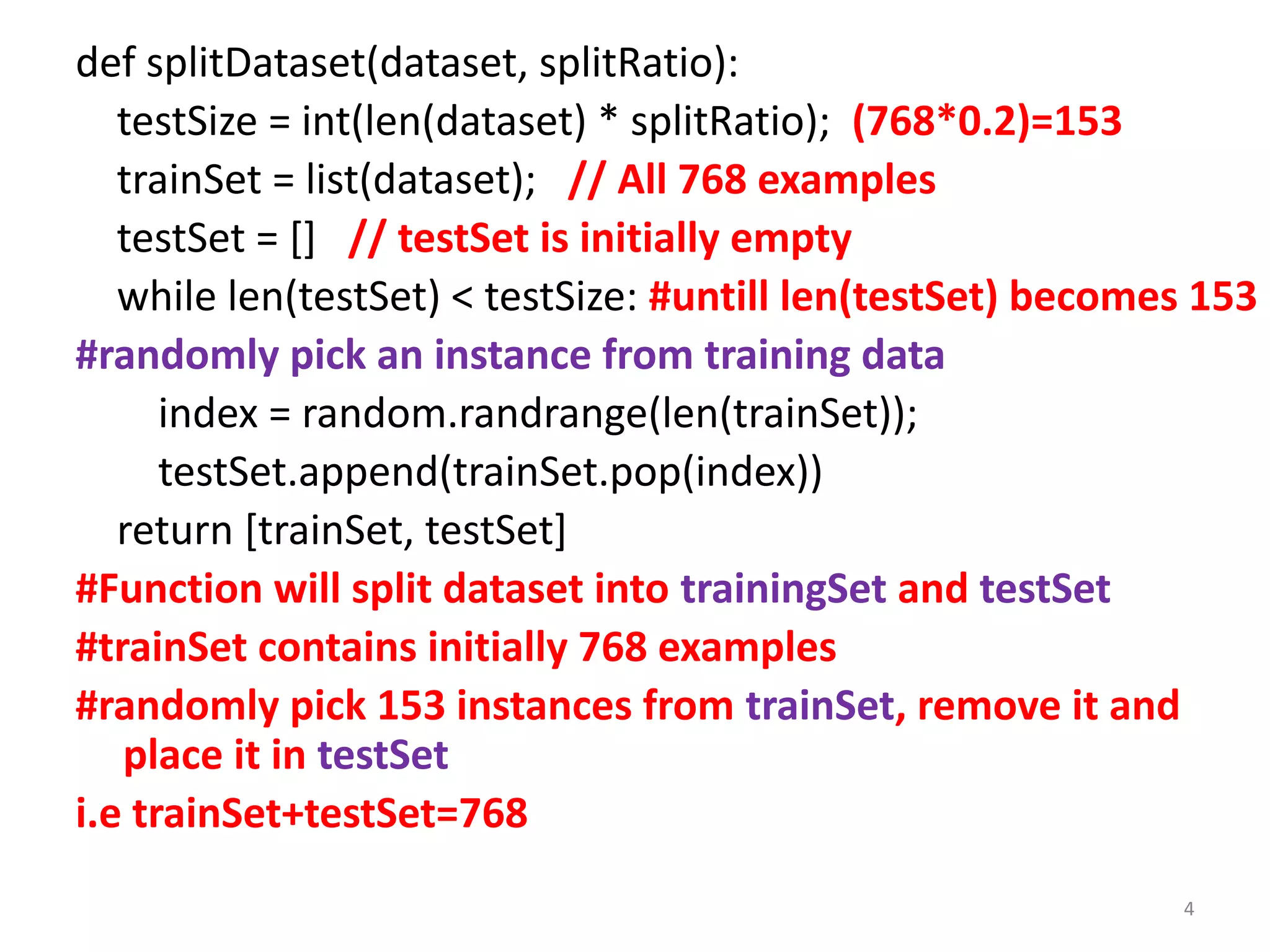 def splitDataset(dataset, splitRatio):
testSize = int(len(dataset) * splitRatio); (768*0.2)=153
trainSet = list(dataset); // All 768 examples
testSet = [] // testSet is initially empty
while len(testSet) < testSize: #untill len(testSet) becomes 153
#randomly pick an instance from training data
index = random.randrange(len(trainSet));
testSet.append(trainSet.pop(index))
return [trainSet, testSet]
#Function will split dataset into trainingSet and testSet
#trainSet contains initially 768 examples
#randomly pick 153 instances from trainSet, remove it and
place it in testSet
i.e trainSet+testSet=768
4
 