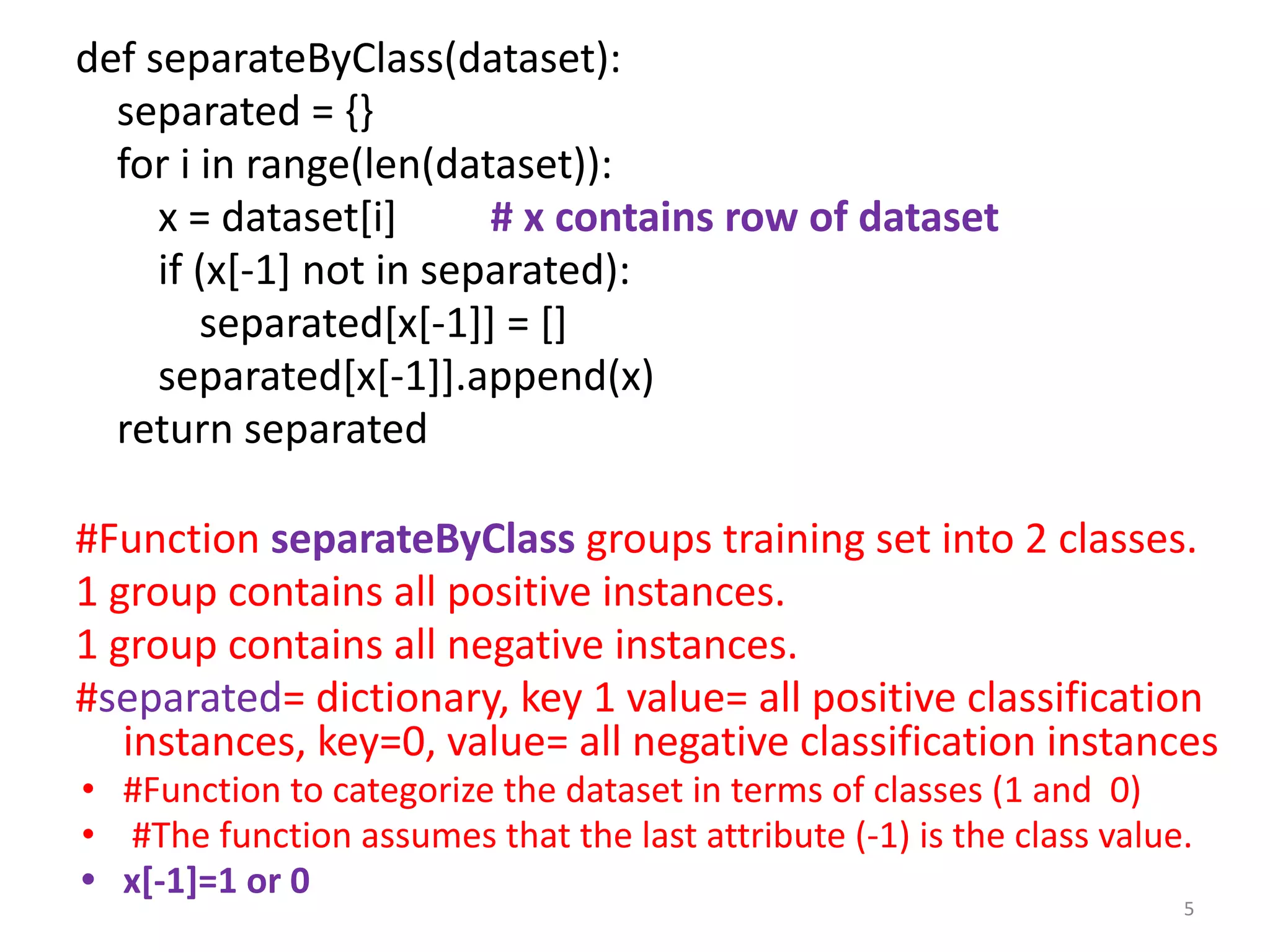 def separateByClass(dataset):
separated = {}
for i in range(len(dataset)):
x = dataset[i] # x contains row of dataset
if (x[-1] not in separated):
separated[x[-1]] = []
separated[x[-1]].append(x)
return separated
#Function separateByClass groups training set into 2 classes.
1 group contains all positive instances.
1 group contains all negative instances.
#separated= dictionary, key 1 value= all positive classification
instances, key=0, value= all negative classification instances
• #Function to categorize the dataset in terms of classes (1 and 0)
• #The function assumes that the last attribute (-1) is the class value.
• x[-1]=1 or 0
5
 