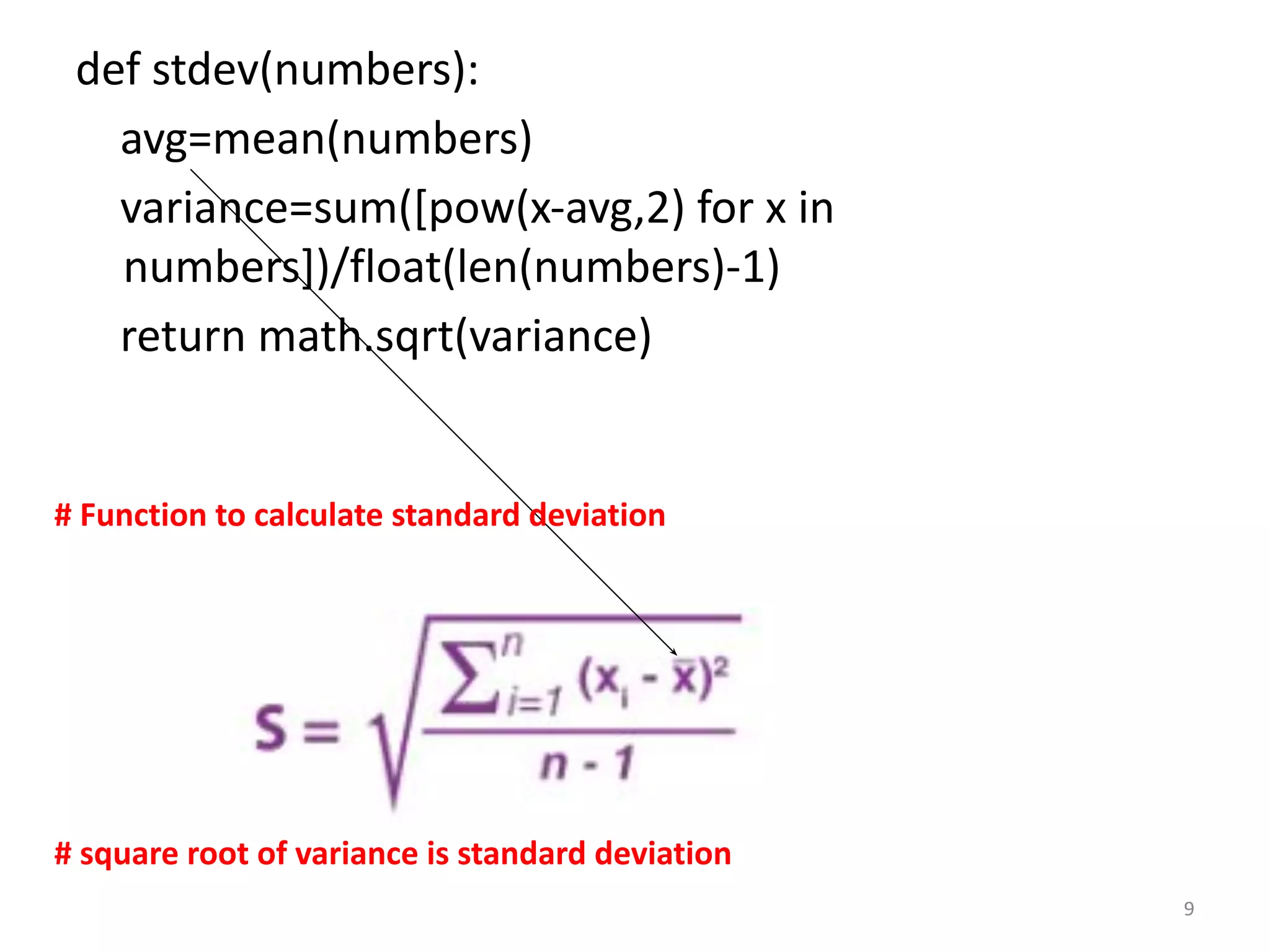 def stdev(numbers):
avg=mean(numbers)
variance=sum([pow(x-avg,2) for x in
numbers])/float(len(numbers)-1)
return math.sqrt(variance)
# Function to calculate standard deviation
9
# square root of variance is standard deviation
 