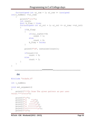 Programming in C of College days

      (b)

#include <stdio.h>
#include <stdbool.h>

int i_number;

void set_argument()
{
    printf("***To Draw The given pattern as per user
value.***nnn");

     printf("n");
     printf("t    *n");
     printf("t   ***n");
     printf("t *****n");
     printf("t *******n");
     printf("t*********n");
     printf("n");

     printf("Please Enter a number to draw pattern: ");
     scanf("%d", &i_number);

     printf("nnn");
}

void draw_pattern()
{
      unsigned int ui_row, ui_blank, ui_col;
   for(ui_row = 0; ui_row <= (unsigned int)i_number; ++ui_row)
    {
         printf("nt");
         for(ui_blank = 1; ui_blank <= (i_number-ui_row);
++ui_blank)
             printf(" ");

            for(ui_col = 1; ui_col <= (2*ui_row + 1); ++ui_col)
                printf("*");
     }
}




M.Tech – CSE – Weekend (2012 – 2015)                              Page 10
 