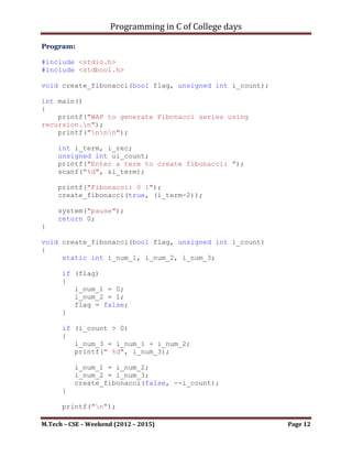 Programming in C of College days

    4. WAP to generate recursive Fibonacci series.

Program:

#include <stdio.h>
#include <stdbool.h>

void create_fibonacci(bool flag, unsigned int i_count);

int main()
{
    printf("WAP to generate Fibonacci series using
recursion.n");
    printf("nnn");

     int i_term, i_rec;
     unsigned int ui_count;
     printf("Enter a term to create fibonacci: ");
     scanf("%d", &i_term);

     printf("Fibonacci: 0 1");
     create_fibonacci(true, (i_term-2));

     system("pause");
     return 0;
}

void create_fibonacci(bool flag, unsigned int i_count)
{
     static int i_num_1, i_num_2, i_num_3;

      if (flag)
      {
         i_num_1 = 0;
         i_num_2 = 1;
         flag = false;
      }

      if (i_count > 0)
      {
         i_num_3 = i_num_1 + i_num_2;
         printf(" %d", i_num_3);

          i_num_1 = i_num_2;
          i_num_2 = i_num_3;
          create_fibonacci(false, --i_count);
      }

M.Tech – CSE – Weekend (2012 – 2015)                      Page 12
 